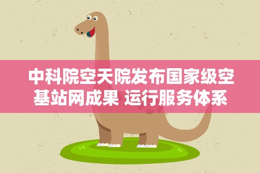 中科院空天院发布国家级空基站网成果 运行服务体系整体成型