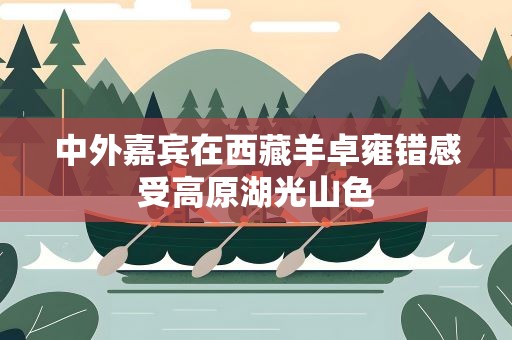 中外嘉宾在西藏羊卓雍错感受高原湖光山色