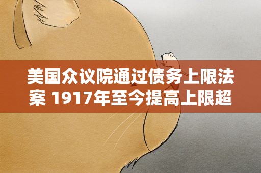 美国众议院通过债务上限法案 1917年至今提高上限超100次