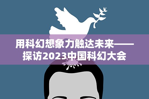 用科幻想象力触达未来——探访2023中国科幻大会