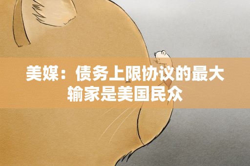 美媒：债务上限协议的最大输家是美国民众