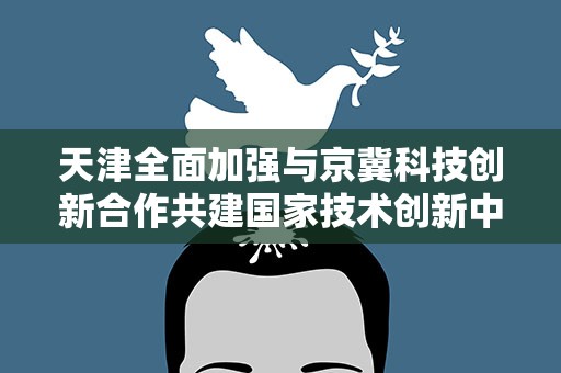天津全面加强与京冀科技创新合作共建国家技术创新中心