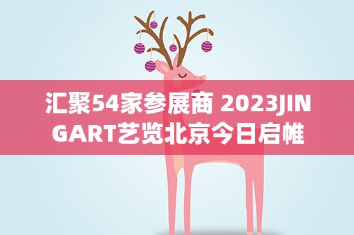 汇聚54家参展商 2023JINGART艺览北京今日启帷