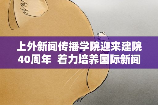 上外新闻传播学院迎来建院40周年 着力培养国际新闻传播专业人才