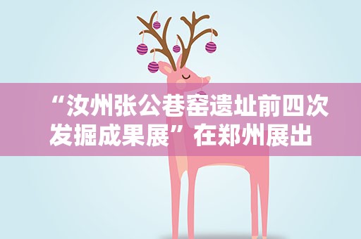 “汝州张公巷窑遗址前四次发掘成果展”在郑州展出
