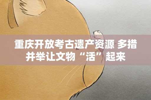 重庆开放考古遗产资源 多措并举让文物“活”起来