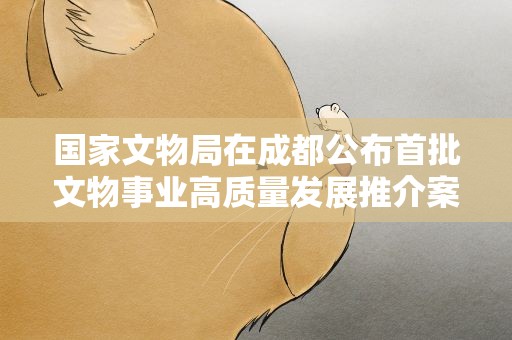 国家文物局在成都公布首批文物事业高质量发展推介案例名单