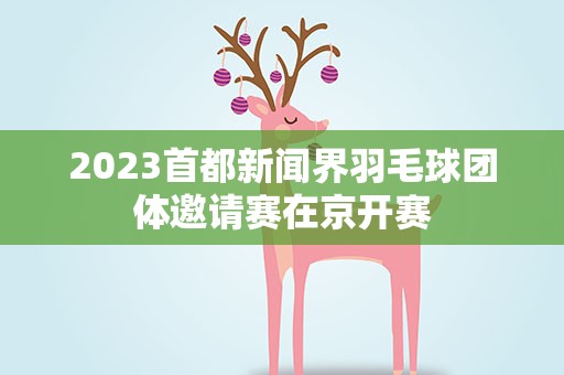 2023首都新闻界羽毛球团体邀请赛在京开赛