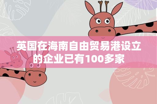 英国在海南自由贸易港设立的企业已有100多家