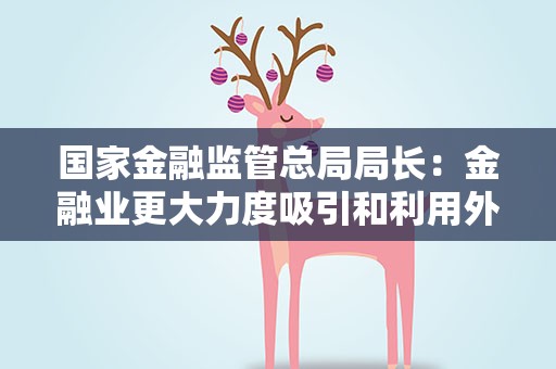 国家金融监管总局局长：金融业更大力度吸引和利用外资政策不会改变