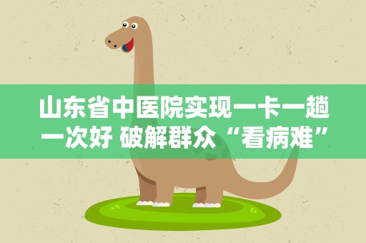 山东省中医院实现一卡一趟一次好 破解群众“看病难”