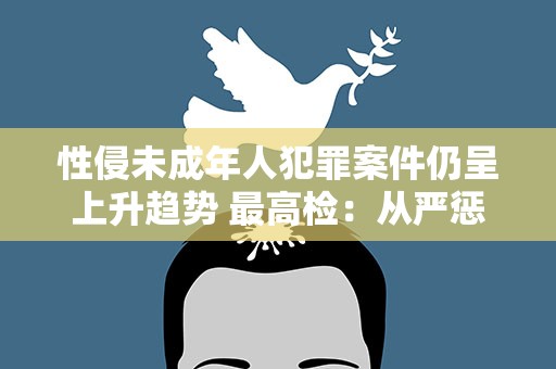 性侵未成年人犯罪案件仍呈上升趋势 最高检：从严惩处