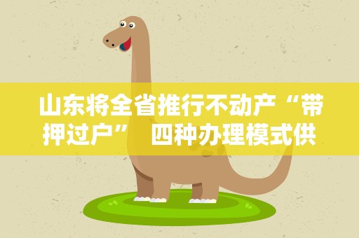 山东将全省推行不动产“带押过户” 四种办理模式供参考
