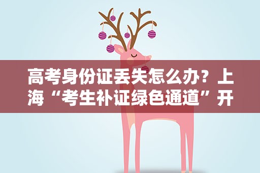 高考身份证丢失怎么办？上海“考生补证绿色通道”开启