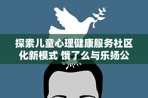 探索儿童心理健康服务社区化新模式 饿了么与乐扬公益发起“e起未爱”计划