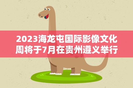 2023海龙屯国际影像文化周将于7月在贵州遵义举行