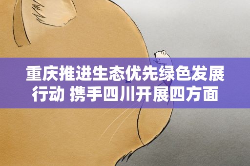 重庆推进生态优先绿色发展行动 携手四川开展四方面合作