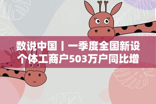 数说中国丨一季度全国新设个体工商户503万户同比增长14.3%