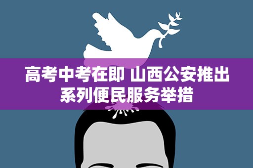 高考中考在即 山西公安推出系列便民服务举措