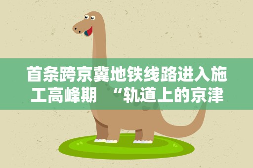 首条跨京冀地铁线路进入施工高峰期 “轨道上的京津冀”加速奔跑