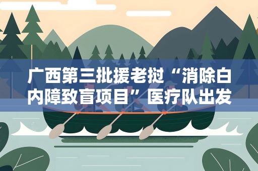 广西第三批援老挝“消除白内障致盲项目”医疗队出发