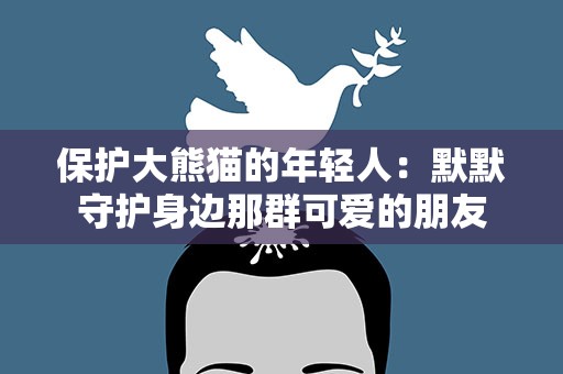 保护大熊猫的年轻人：默默守护身边那群可爱的朋友