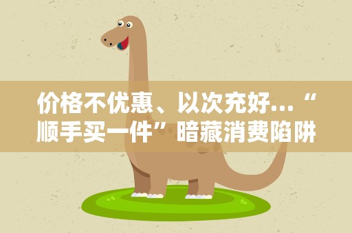 价格不优惠、以次充好…“顺手买一件”暗藏消费陷阱