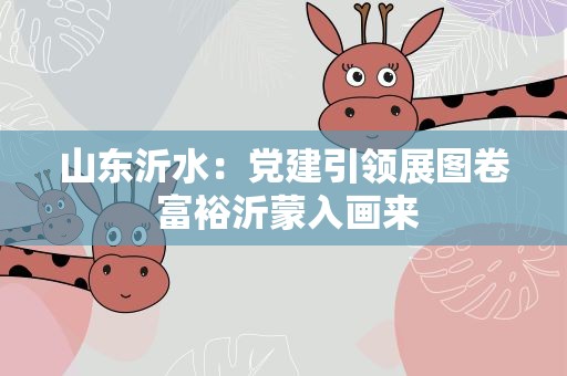 山东沂水：党建引领展图卷 富裕沂蒙入画来