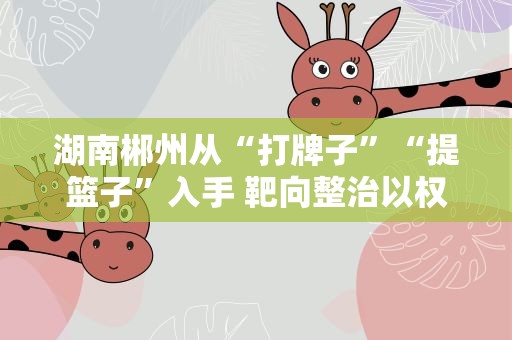 湖南郴州从“打牌子”“提篮子”入手 靶向整治以权谋私