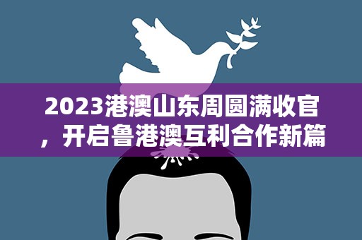 2023港澳山东周圆满收官，开启鲁港澳互利合作新篇章
