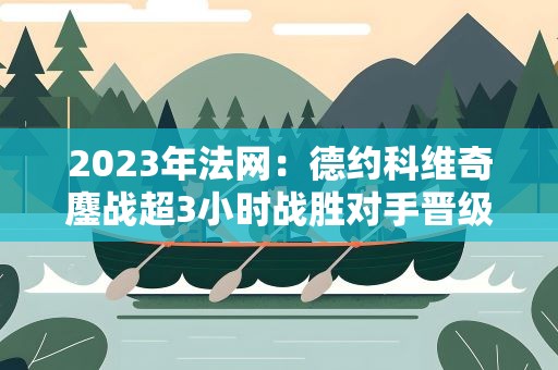 2023年法网：德约科维奇鏖战超3小时战胜对手晋级16强