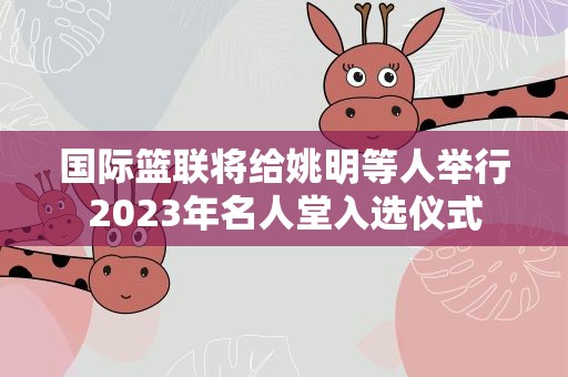 国际篮联将给姚明等人举行2023年名人堂入选仪式