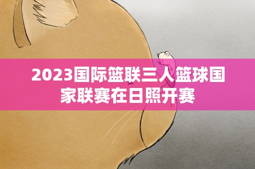 2023国际篮联三人篮球国家联赛在日照开赛