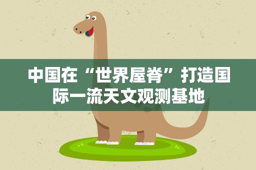 中国在“世界屋脊”打造国际一流天文观测基地
