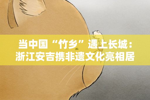 当中国“竹乡”遇上长城：浙江安吉携非遗文化亮相居庸关