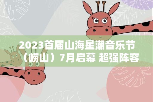 2023首届山海星潮音乐节（崂山）7月启幕 超强阵容绽放美好