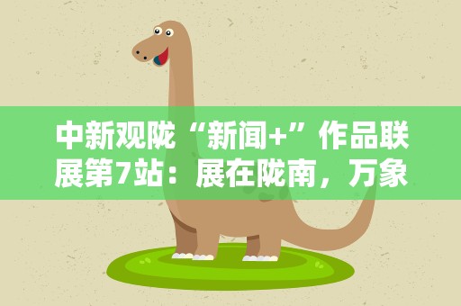 中新观陇“新闻+”作品联展第7站：展在陇南，万象在展里