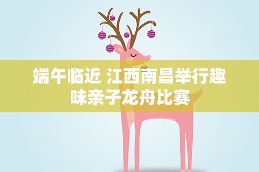 端午临近 江西南昌举行趣味亲子龙舟比赛