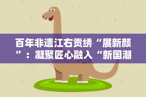 百年非遗江右贡绣“展新颜”：凝聚匠心融入“新国潮”