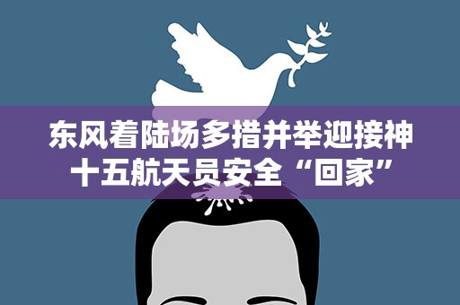 东风着陆场多措并举迎接神十五航天员安全“回家”