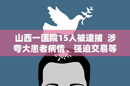 山西一医院15人被逮捕 涉夸大患者病情、强迫交易等多项违法犯罪行为