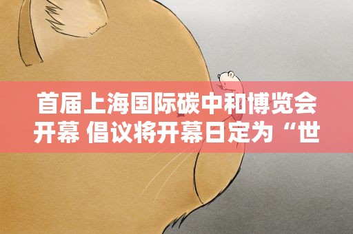 首届上海国际碳中和博览会开幕 倡议将开幕日定为“世界低碳日”