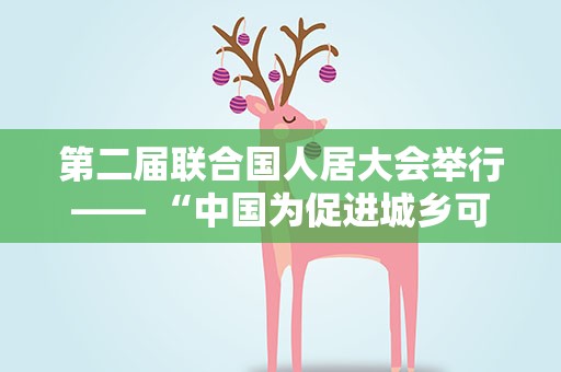 第二届联合国人居大会举行—— “中国为促进城乡可持续发展提供示范”（国际视点）