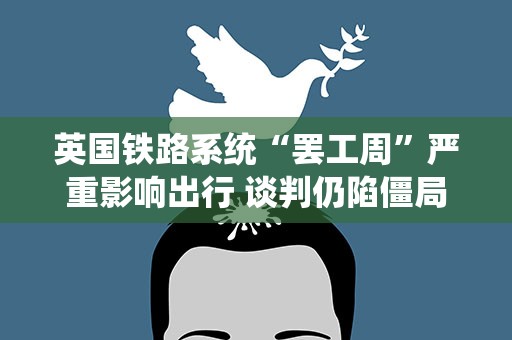 英国铁路系统“罢工周”严重影响出行 谈判仍陷僵局