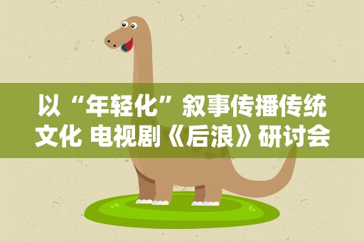 以“年轻化”叙事传播传统文化 电视剧《后浪》研讨会举办