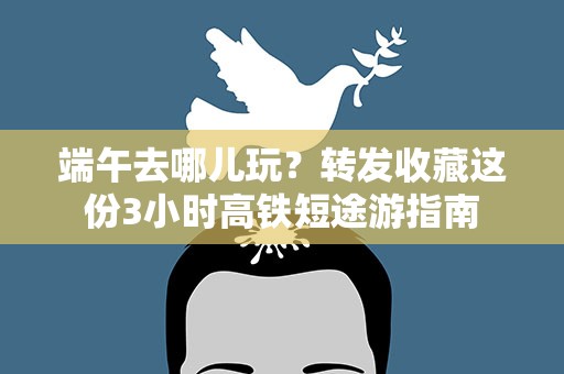 端午去哪儿玩？转发收藏这份3小时高铁短途游指南
