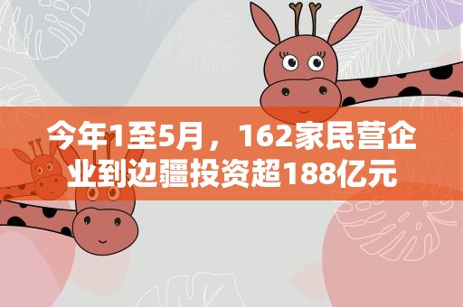 今年1至5月，162家民营企业到边疆投资超188亿元