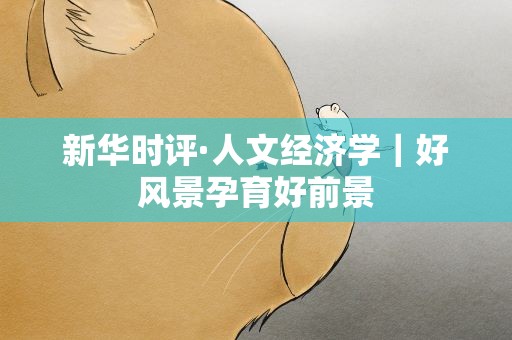 新华时评·人文经济学｜好风景孕育好前景