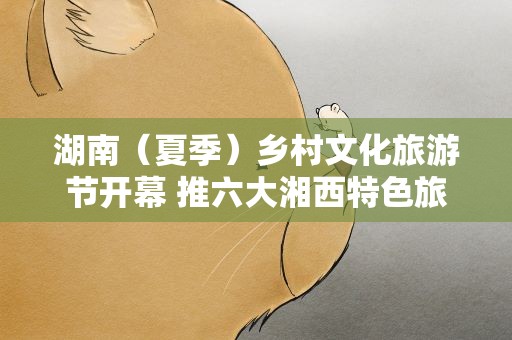湖南（夏季）乡村文化旅游节开幕 推六大湘西特色旅游线路