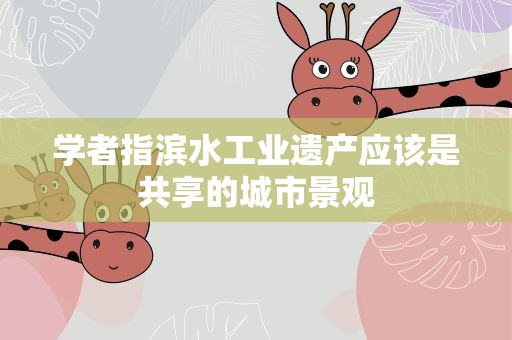 学者指滨水工业遗产应该是共享的城市景观